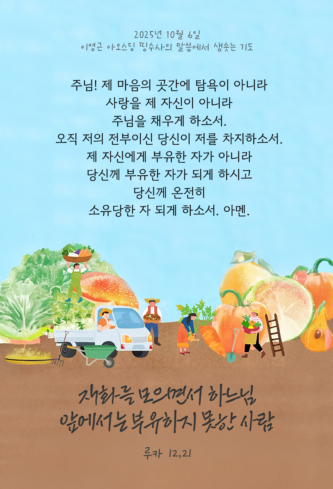 주님, 제 마음의 곳간에 탐욕이 아니라 사랑을 제 자신이 아니라 주님을 채우게 하소서. 오직, 저의 전부이신 당신이 저를 차지하소서. 제 자신에게 부유한 자가 아니라 당신께 부유한 자가 되게 하시고 당신께 온전히 소유당한 자 되게 하소서. 아멘. by 이영근 아오스딩 신부 띵수사의 말씀에서 샘솟는 기도(말샘기도)