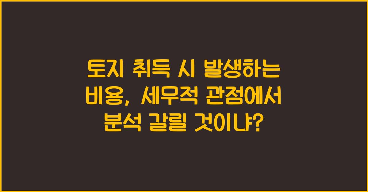 토지 취득 시 발생하는 비용: 세무적 관점에서 분석