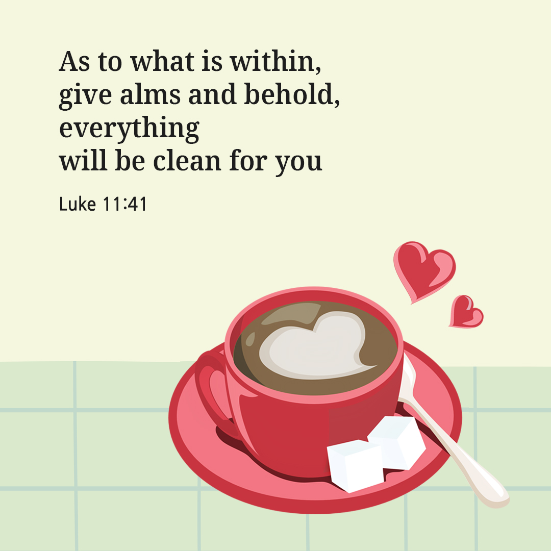 As to what is within&#44; give alms&#44; and behold&#44; everything will be clean for you. (Luke 11:41)