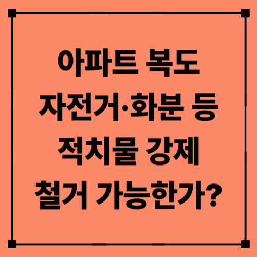 아파트 복도 자전거·화분 등 적치물, 강제 철거 가능한가?｜철거 절차·법적 근거 총정리