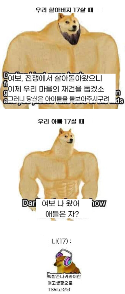 우리 할아버지 17살 때 
여보, 전쟁에서 살아돌아왔으니 이제 우리 마을의 재건을 돕겠소 그러니 당신은 아이들을 돌보아주시구려 
g 
13 
우리 아빠 17살 때 
Dar 
여보 나 왔어 애들은 자? 
now 
나(17): 
씨발존나카와이한 
여고생장으로 
TS되고싶당