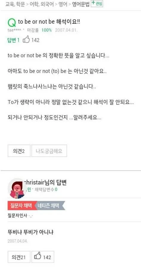 교육, 학문 &gt; 어학, 외국어 영어 &gt; 영어문법 + 관심
to be or not be 해석이요!!
tae**** 마감률 100% 2007.04.01.
답변 1 142
to be or not be 의 정확한 뜻을 알고 싶습니다... 아마도 to be or not (to) be 는 아닌것 같아요.. 햄릿의 죽느냐사느냐는 아닌것 같습니다..
To가 생략이 아니라 정말 없는것 같으니 해석이 잘 안되요... 되거나 안되거나 정도인건지... 알려주세요...
의견2
나도 궁금해요
christair님의 답변
민·채택답변수 0
질문자 채택
네티즌 채택
질문자인사
뚜비냐 뚜비가 아니냐
2007.04.04.
의견21