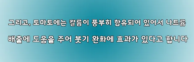  그리고, 토마토에는 칼륨이 풍부히 함유되어 있어서 나트륨 배출에 도움을 주어 붓기 완화에 효과가 있다고 합니다