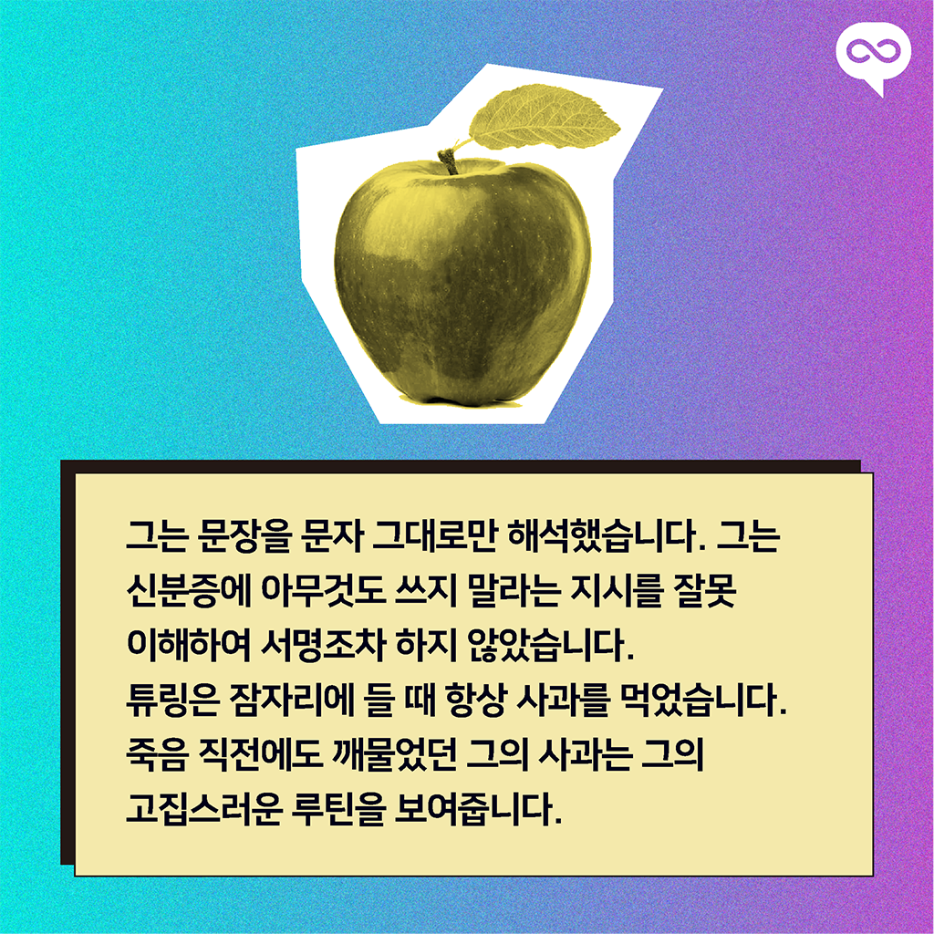 그는 문장을 문자 그대로만 해석했습니다. 그는 신분증에 아무것도 쓰지 말라는 지시를 잘못 이해하여 서명조차 하지 않았습니다. 튜링은 잠자리에 들 때 항상 사과를 먹었습니다. 죽음 직전에도 깨물었던 그의 사과는 그의 고집스러운 루틴을 보여줍니다.