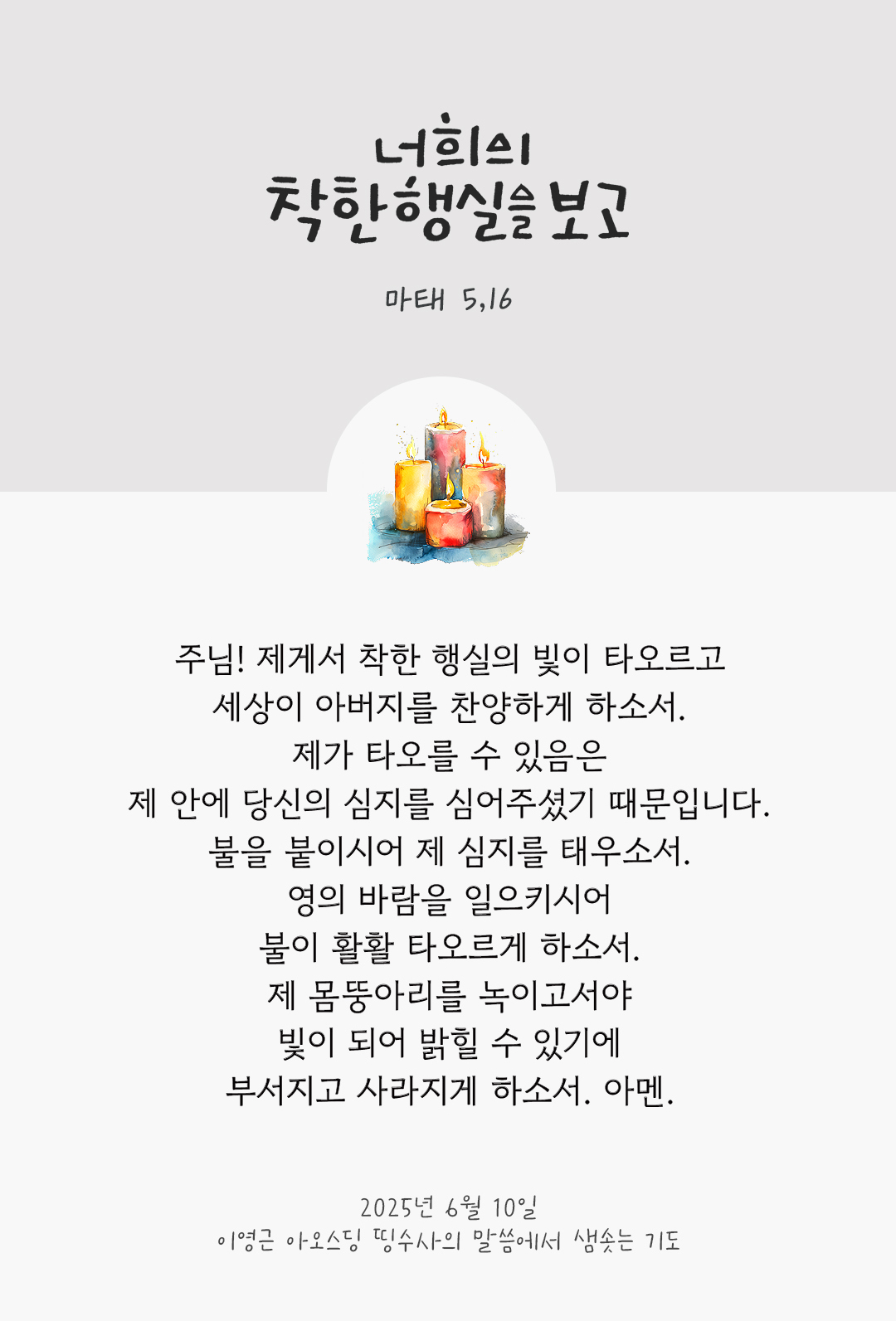 주님! 제게서 착한 행실의 빛이 타오르고 세상이 아버지를 찬양하게 하소서 제가 타오를 수 있음은 제 안에 당신의 심지를 심어주셨기 때문입니다. 불을 붙이시어 제 심지를 태우소서. 영의 바람을 일으키시어 불이 활활 타오르게 하소서. 제 몸뚱아리를 녹이고서야 빛이 되어 밝힐 수 있기에 부서지고 사라지게 하소서. 아멘. by 이영근 아오스딩 신부 띵수사의 말씀에서 샘솟는 기도(말샘기도)