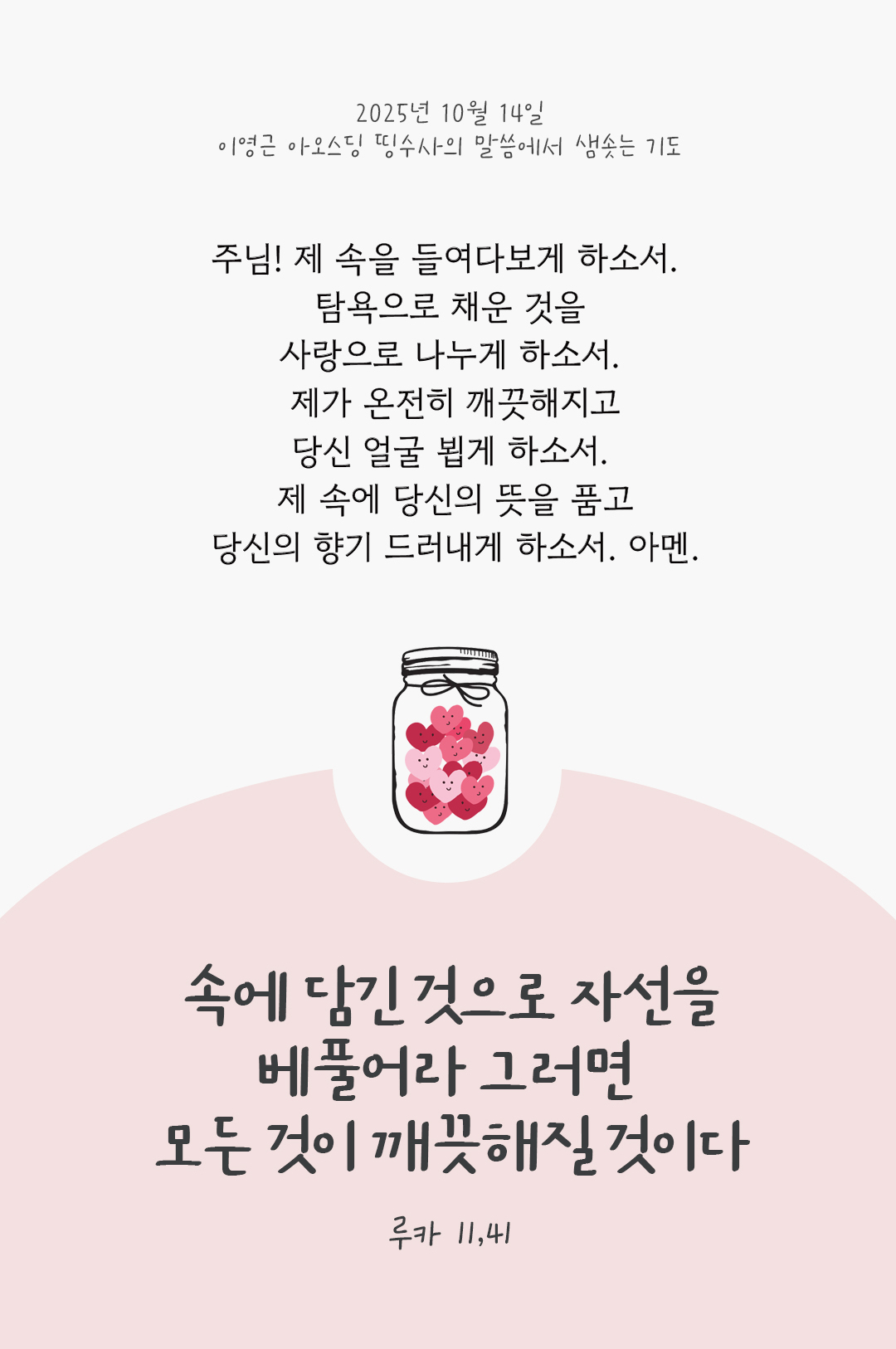 주님! 제 속을 들여다보게 하소서. 탐욕으로 채운 것을 사랑으로 나누게 하소서. 제가 온전히 깨끗해지고, 당신 얼굴 뵙게 하소서. 제 속에 당신의 뜻을 품고, 당신의 향기 드러내게 하소서. 아멘. by 이영근 아오스딩 신부 띵수사의 말씀에서 샘솟는 기도(말샘기도)