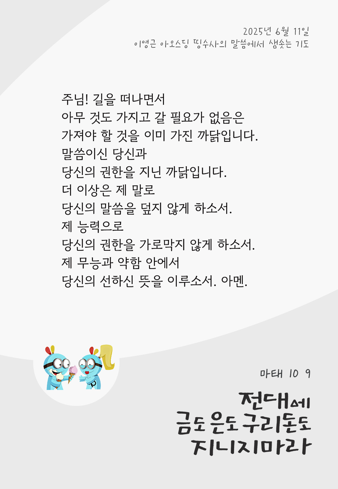 주님! 길을 떠나면서 아무 것도 가지고 갈 필요가 없음은 가져야 할 것을 이미 가진 까닭입니다. 말씀이신 당신과 당신의 권한을 지닌 까닭입니다. 더 이상은 제 말로 당신의 말씀을 덮지 않게 하소서. 제 능력으로 당신의 권한을 가로막지 않게 하소서. 제 무능과 약함 안에서, 당신의 선하신 뜻을 이루소서. 아멘. by 이영근 아오스딩 신부 띵수사의 말씀에서 샘솟는 기도(말샘기도)