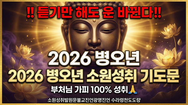 자 여러분이여!
나무아미타불! 관세음보살!
지금 이 순간, 부처님의 자비로운 가피가 여러분의 마음속 깊이 스며들기를 간절히 발원하노라.
불자여, 2026년 병오년이 밝았도다. 붉은 말의 해, 대운이 열리는 황금 같은 해이니라.
세상은 빠르게 변하나, 부처님의 지혜는 영원하도다.
일체유심조! 모든 것은 오직 마음이 짓는 것이니,
소원성취의 문이 여러분 앞에 활짝 열렸도다.
부처님께서 친히 설파하시기를,
&ldquo;모든 고통은 마음에서 비롯되나, 모든 복도 마음에서 비롯되느니라&rdquo; 하셨도다.
그러므로 불자여, 지금 두 손 모아 지극정성으로 기도하라!
재물운이 터지게 하소서! 금전운이 쏟아지게 하소서!
건강한 몸과 밝은 마음으로 가족이 화평하게 하소서!
막힌 운이 뻥 뚫리고, 매일 아침 듣는 부처님 말씀처럼 행운이 따라오게 하소서!
관세음보살님의 천수천안으로
저희의 모든 소원을 들어주소서!
사업이 번창하고, 자녀가 효도하며,
질병이 소멸하고, 근심이 사라지게 하소서!
자면서 듣는 소원성취의 기적이 매일 밤 저희를 감싸게 하소서!
부처님!
2026년 병오년, 듣기만 해도 운이 바뀝니다 하는 이 기도문을
불자들 가정마다, 마음마다 새겨지게 하소서.
과거의 업장은 참회로 소멸되고,
미래의 복은 하루 1번만 이 기도로 열리게 하소서.
불자여, 힘을 다해 외치라!
&ldquo;나는 부처님의 가피를 받는 자이로다!
소원성취가 반드시 이루어지리라!&rdquo;
이 믿음 하나로 모든 장애가 물러가고,
황금빛 연꽃처럼 복이 피어나리라.
나무관세음보살!
나무아미타불!
이 기도문이 울려 퍼지는 곳마다
부처님의 밝은 빛이 비추고,
만사형통하며, 대운이 들어오게 하소서.
모든 불자님들의 소원이 100% 성취되기를,
가정에 평화와 풍요가 가득하기를
진심으로, 간절히, 강력히 발원하노라!
🙏🙏🙏
(이 기도문을 매일 아침&middot;자면서 반복하시면 부처님 가피가 직접 느껴지실 것입니다.)