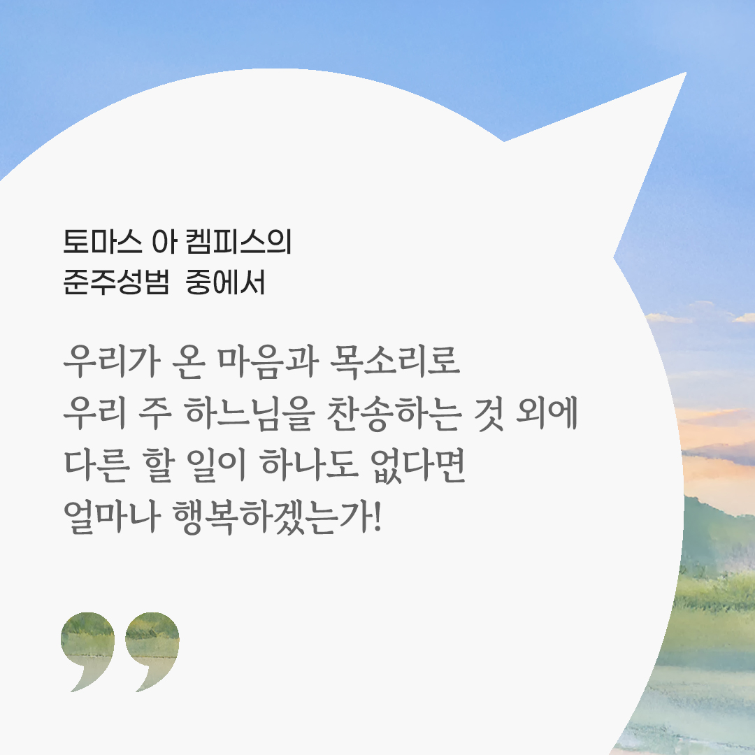 우리가 온 마음과 목소리로 우리 주 하느님을 찬송하는 것 외에 다른 할 일이 하나도 없다면 얼마나 행복하겠는가! (토마스 아 켐피스의 준주성범 중에서) 피어나네 마음을 살리는 가톨릭 명언 이미지