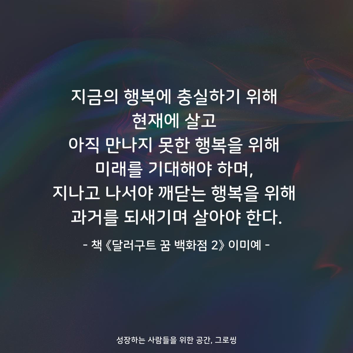 지금의 행복에 충실하기 위해
현재에 살고
아직 만나지 못한 행복을 위해
미래를 기대해야 하며,
지나고 나서야 깨닫는 행복을 위해
과거를 되새기며 살아야 한다.