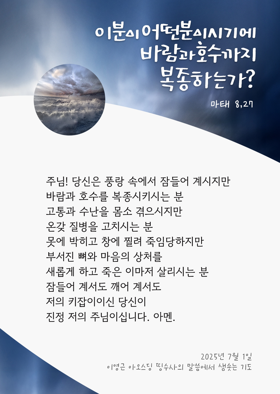 주님! 당신은 풍랑 속에서 잠들어 계시지만, 바람과 호수를 복종시키시는 분 고통과 수난을 몸소 겪으시지만, 온갖 질병을 고치시는 분 못에 박히고 창에 찔려 죽임당하지만, 부서진 뼈와 마음의 상처를 새롭게 하고 죽은 이마저 살리시는 분 잠들어 계서도 깨어 계서도 저의 키잡이이신 당신이 진정 저의 주님이십니다. 아멘. by 이영근 아오스딩 신부 띵수사의 말씀에서 샘솟는 기도(말샘기도)