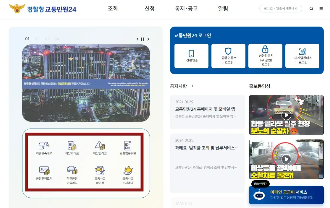 자동차 과태료-
좌측상단 노란 경찰서 독수리 마크 옆 파란글자 경찰청 교통민원 24 옆 검은 글씨 조회 옆 신처 옆 통지공고 옆 알림 옆 회색 동그라미안 로그인 인증서 내보내기
좌측 하단 화면 반을 채우는 하늘색 네모 안 경찰청 건물사진 아래 파란테두리네모 안 첫째 줄 cc카메라 일러스트 밑 최근단속내역 옆 동전일러스트 아래 미납과태료 옆 검은테두리 세모안 느낌표 옆 동전모양 아래 미납범칙금 옆 서류일러스트 아래 교통법규위반
둘째줄 신분증옆 동전일러스트 아래 운전면호조회 옆 자동차옆 동전일러스트 아래 착한운전 마일리지 옆 자동차와 서류 일러스트 아래 교통사고 확인원 옆 돼지저금통 아래 손일러스트 밑 교통사고 조사예약 전체메뉴 빨간 테두리
우측 상단 파란네모박스 안 흰글씨 교통민원 24로그인 안 4등분 흰네모 첫번째 간편인증 두번째 금융인증서로그인 세번째 공동인증서(구공인)로그인 네번째 디지털원패스 로그인
아래 검은 글씨 공지사항 밑 교통민원24 홈페이지 및 모바일 앱
아래 검은글씨 과태료 범칙금 조회 및 납부서비스
옆 홍보영상 첫번째 합동 콜라보 질주현장 분노의 순찰차영상 아래 비상등을 깜빡이며 순찰차로 돌진?1
영상
아래 파랜동그라미안 흰동그라미 챗봇상담남기기 옆 노란글씨 이파인 궁금이 흰글씨 서비스
아래 흰글씨 다양한 업무상담이 가능합니다