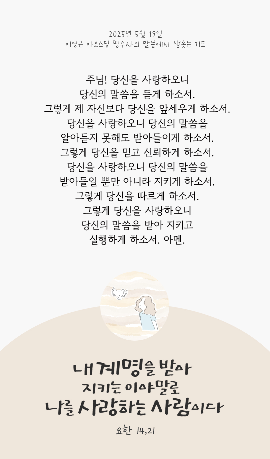 주님! 당신을 사랑하오니 당신의 말씀을 듣게 하소서. 그렇게 제 자신보다 당신을 앞세우게 하소서. 당신을 사랑하오니 당신의 말씀을 알아듣지 못해도 받아들이게 하소서. 그렇게 당신을 믿고 신뢰하게 하소서. 당신을 사랑하오니 당신의 말씀을 받아들일 뿐만 아니라 지키게 하소서. 그렇게 당신을 따르게 하소서. 그렇게 당신을 사랑하오니 당신의 말씀을 받아 지키고 실행하게 하소서. 아멘. by 이영근 아오스딩 신부 띵수사의 말씀에서 샘솟는 기도(말샘기도)