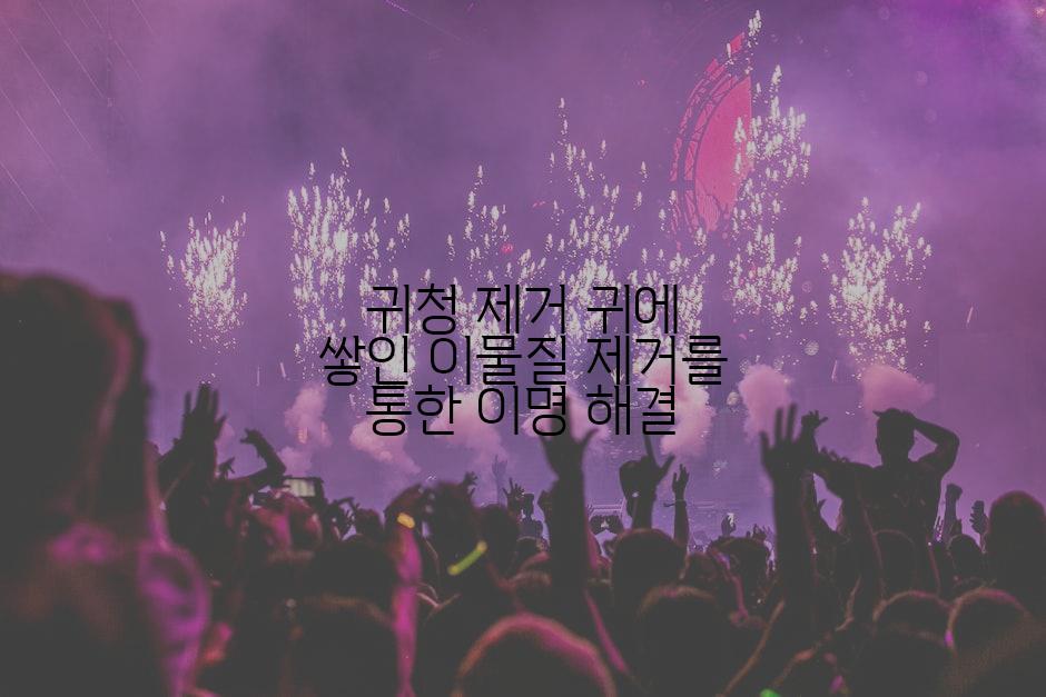 귀청 제거 귀에 쌓인 이물질 제거를 통한 이명 해결