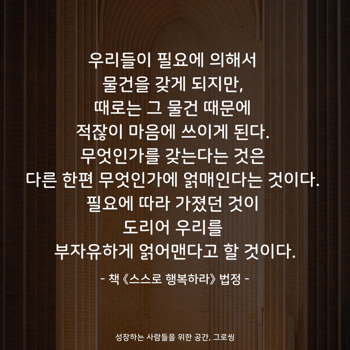 우리들이 필요에 의해서
물건을 갖게 되지만,
때로는 그 물건 때문에
적잖이 마음에 쓰이게 된다.
무엇인가를 갖는다는 것은
다른 한편 무엇인가에 얽매인다는 것이다.
필요에 따라 가졌던 것이
도리어 우리를
부자유하게 얽어맨다고 할 것이다.