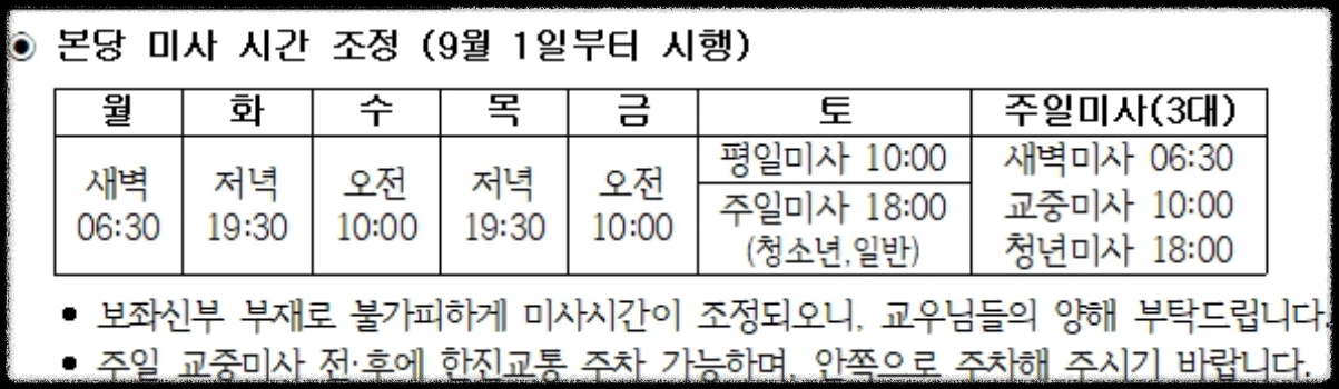 본당 미사 시간 조정 (9월 1일부로)
월 - 새벽 6시 30분
화 - 저녁 19시 30분
수 - 오전 10시
목 : 저녁 19시 30분
금 : 오전 10시
토_평일미사 : 오전 10시
토_주일미사 : 오후 18시(청소년, 일반)
주일미사(3대)
주일 새벽미사 : 오전 6시 30분
주일 교중미사 : 오전 10시
주일 청년미사 : 오후 18시