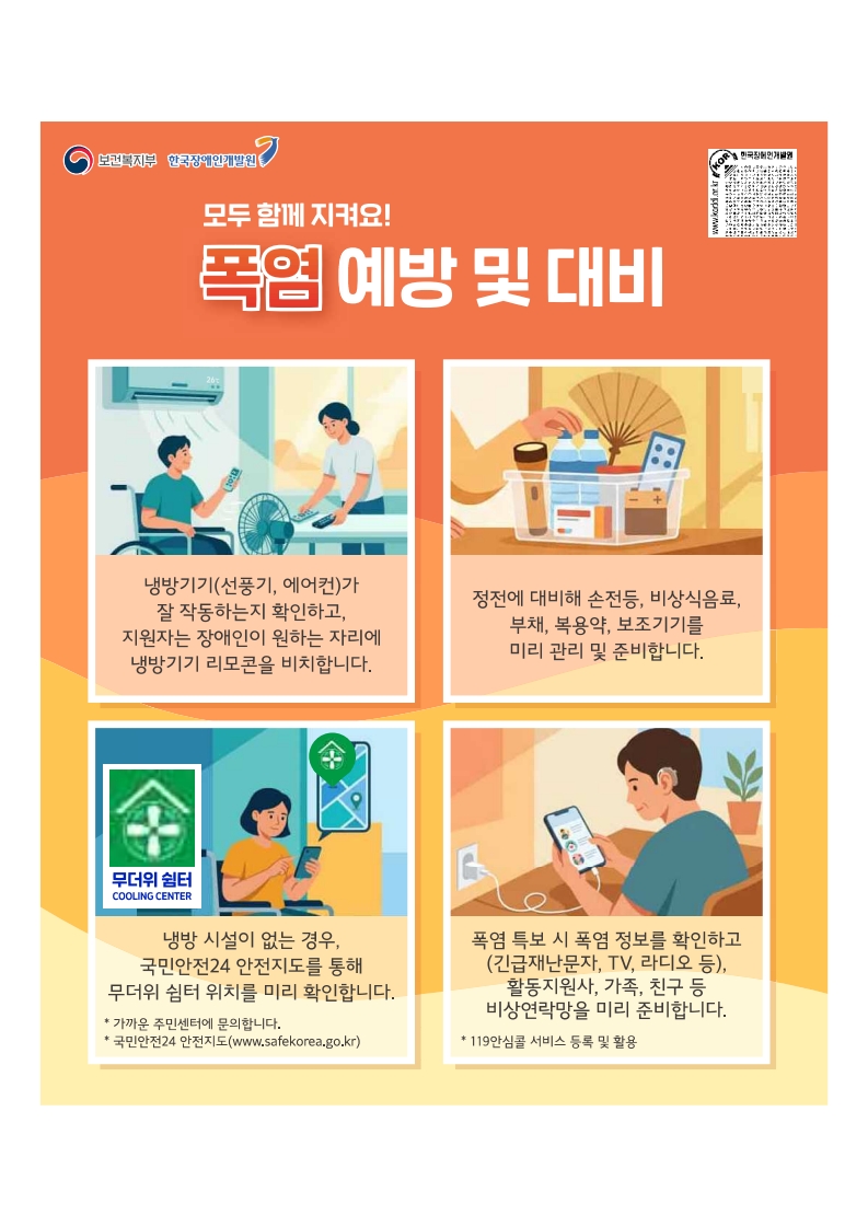 모두함께지켜요 폭염예방 및 대비
냉방기기가 잘 작동하는지 확인하고 활동지원사는 장애인이 원하는 자리에 냉방기기 리모콘을 비치.
정전에 대비해 손전등, 비상식음료, 부채, 복용약, 보조기기 미리관리 및 준비
냉방시설이 없는경우 무더위쉼터 위치 파악(국민안전24 안전지도 또는 주민센터 문의)
폭염 특보 시 폭염정보를 확인하고 비상연락망 미리 준비