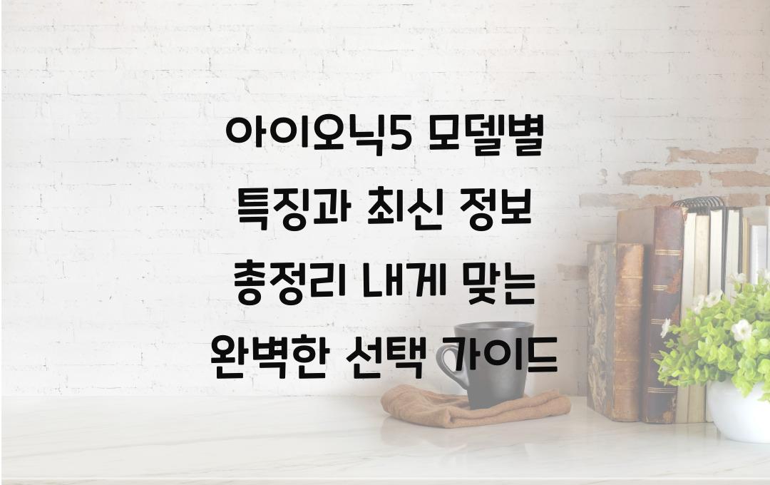 아이오닉5 모델별 특징과 최신 정보 총정리! 내게 딱 맞는 모델 고르는 팁