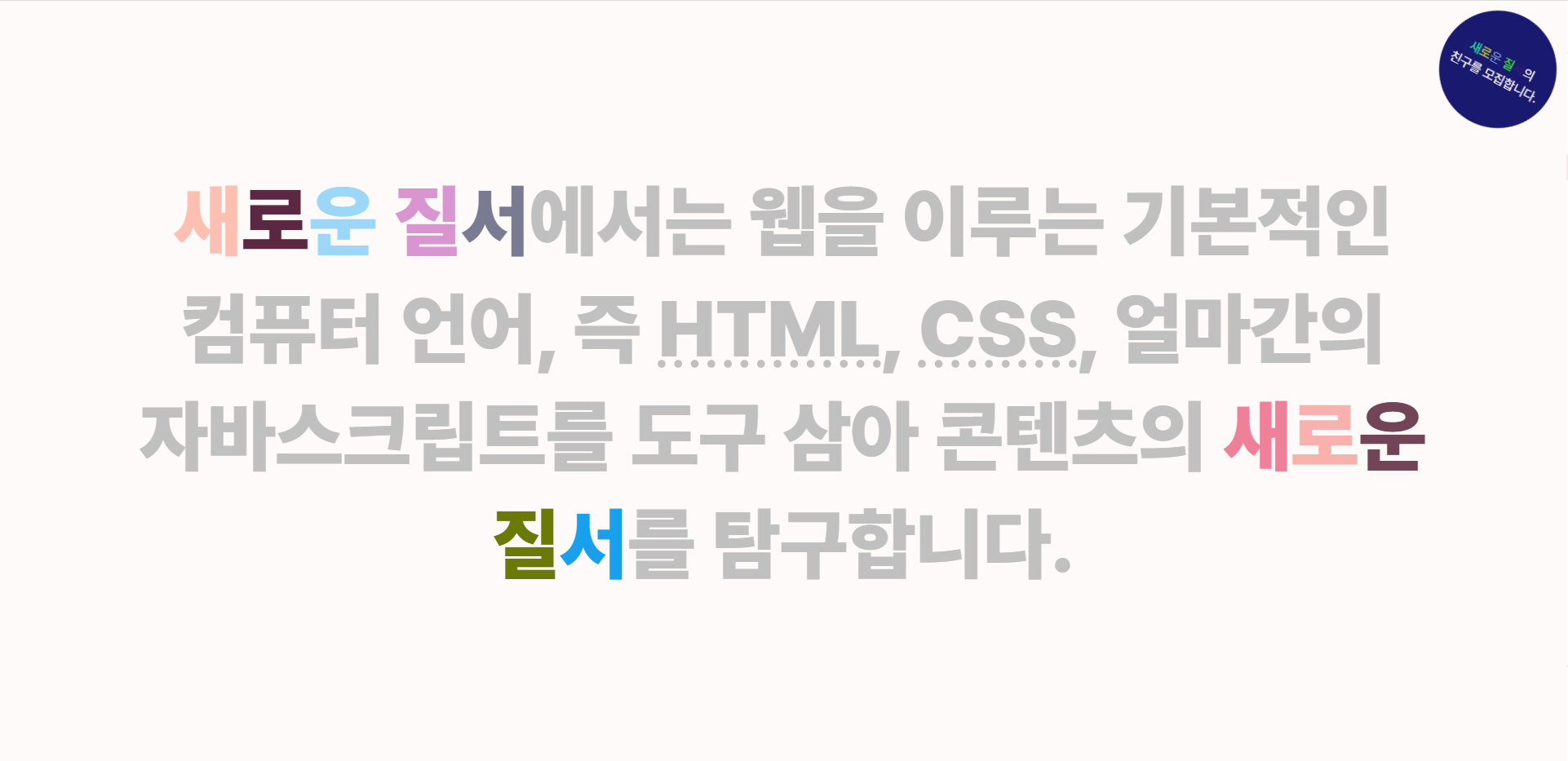 새로운 질서 웹사이트 캡쳐 사진. 알록달록한 글씨로 '새로운 질서에서는 웹을 이루는 기본적인 컴퓨터 언어, 즉 HTML, CSS, 얼마간의 자바스크립트를 도구 삼아 콘텐츠의 새로운 질서를 탐구합니다.' 라는 글씨가 적혀있다. 우상단에는 작은 배너가 있고, '새로운 질서의 친구를 모집합니다.'라는 글씨가 써 있다.