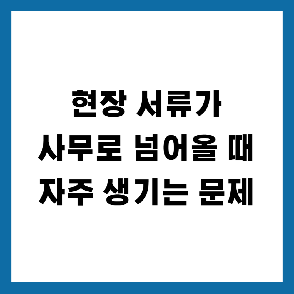 현장 서류가 사무로 넘어올 때 자주 생기는 문제