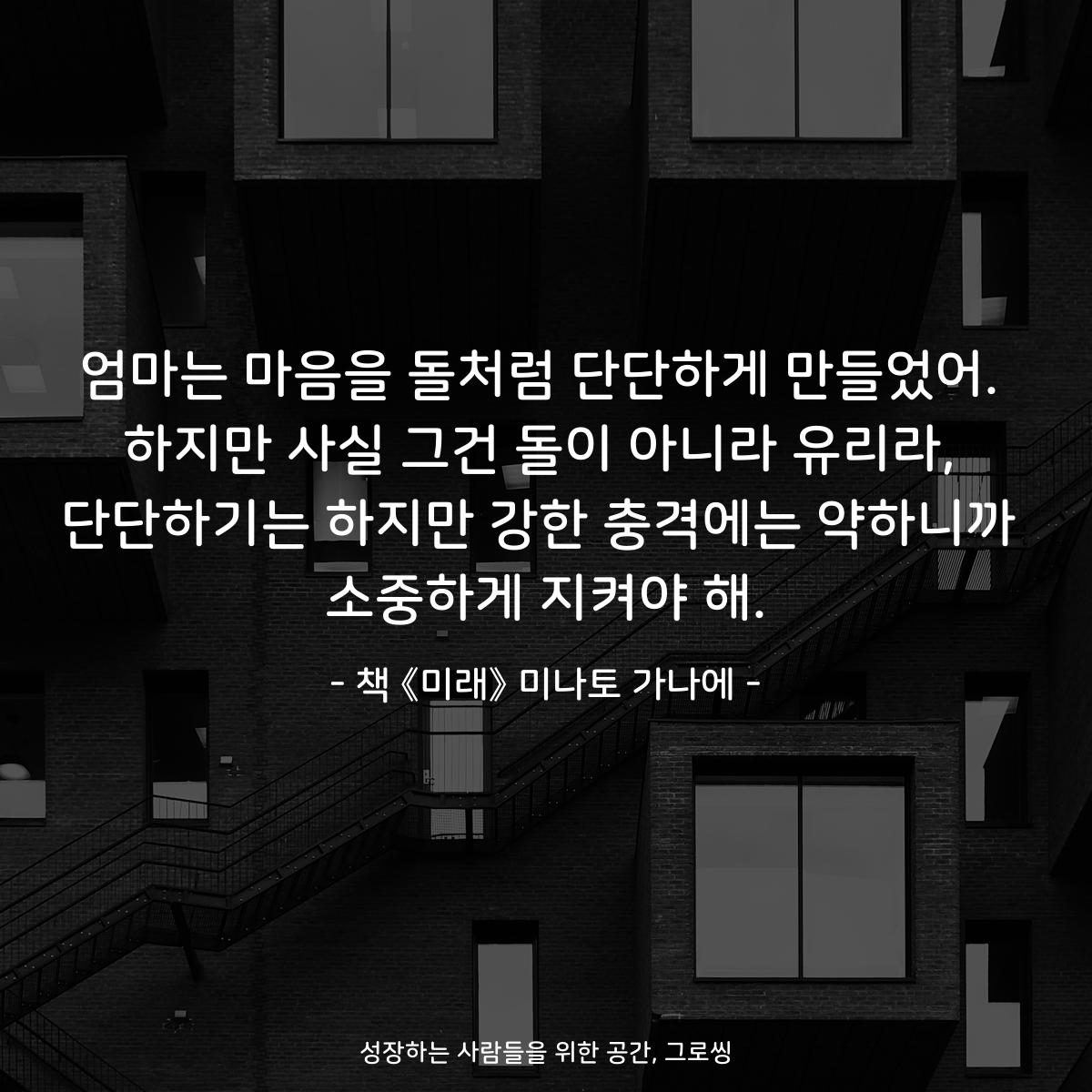 엄마는 마음을 돌처럼 단단하게 만들었어.
하지만 사실 그건 돌이 아니라 유리라,
단단하기는 하지만 강한 충격에는 약하니까
소중하게 지켜야 해.