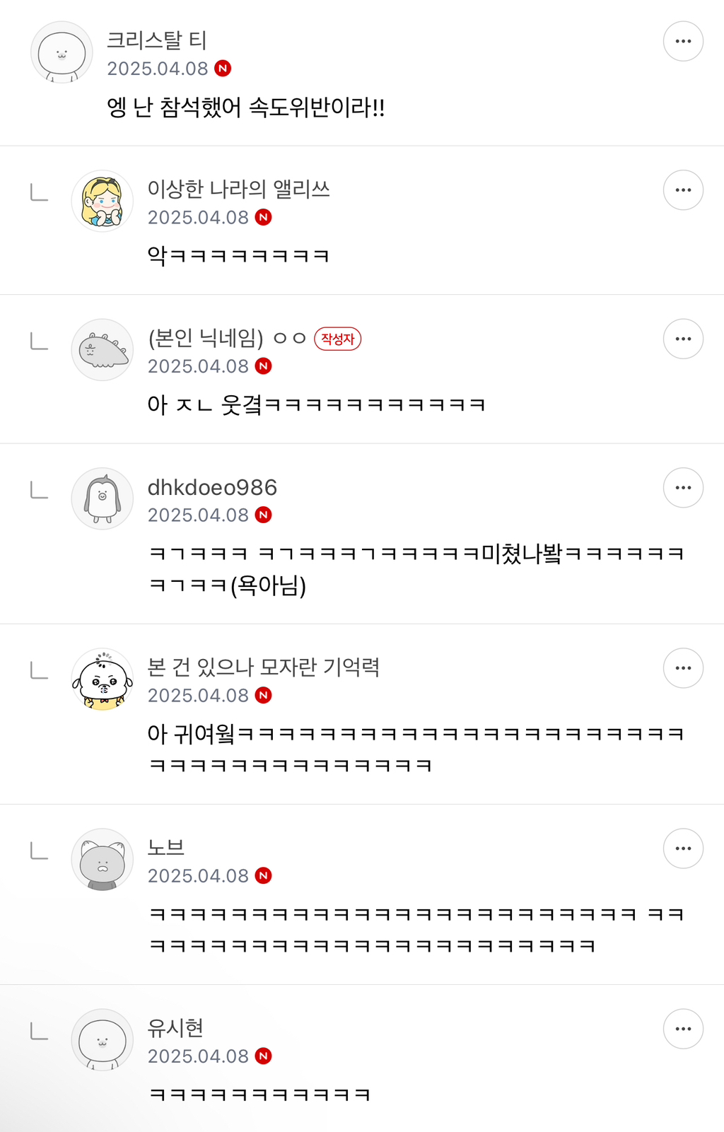 크리스탈 티 
2025.04.08 
엥 난 참석했어 속도위반이라!! 
이상한 나라의 앨리쓰 
2025.04.08 
(본인 닉네임) 
ㅇㅇ 
작성자 
2025.04.08 
아 ㅈㄴ 웃겨ㅋㅋㅋㅋㅋㅋㅋㅋㅋㅋㅋ 
L 
L 
dhkdoeo986 
2025.04.08 N 
ㅋㅋㅋㅋ(욕아님) 
본 건 있으나 모자란 기억력 
2025.04.08 
L 
노브 
2025.04.08 
유시현 
2025.04.08 N