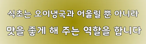  식초는 오이냉국과 어울릴 뿐 아니라 맛을 좋게 해 주는 역할을 합니다