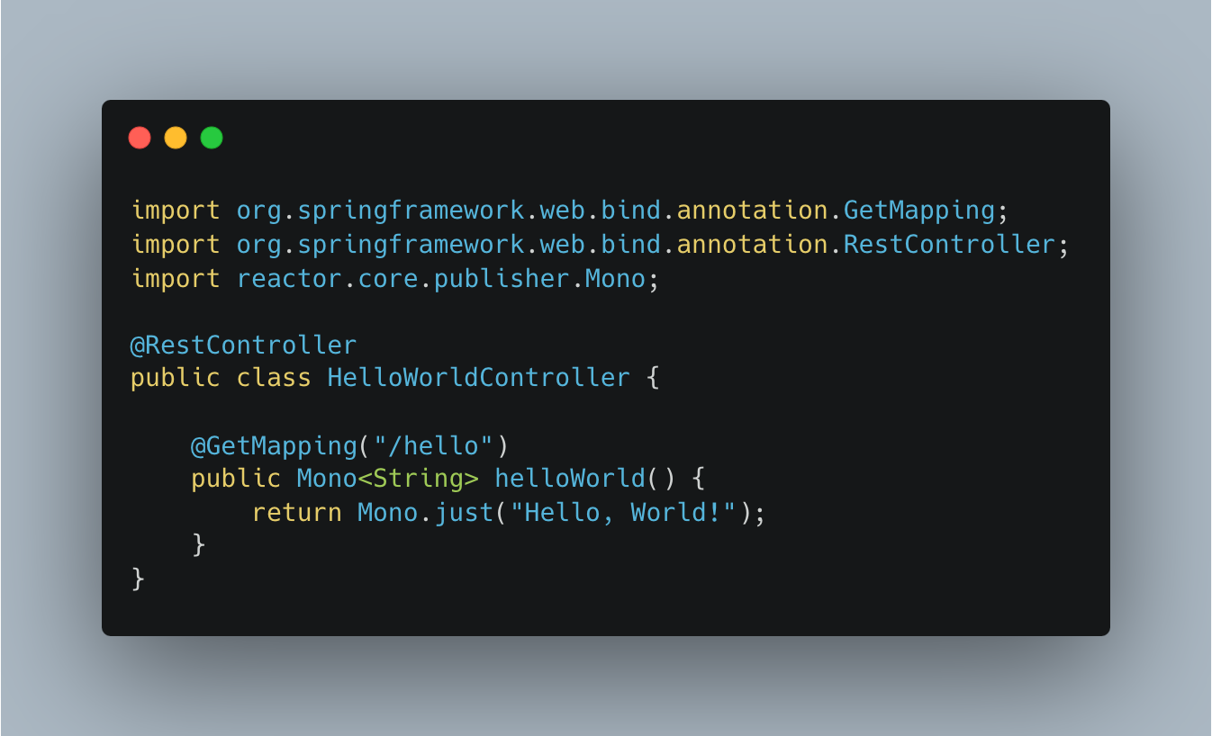 import org.springframework.web.bind.annotation.GetMapping;
import org.springframework.web.bind.annotation.RestController;
import reactor.core.publisher.Mono;

@RestController
public class HelloWorldController {

 @GetMapping("/hello")
 public Mono<String> helloWorld() {
 return Mono.just("Hello, World!");
 }
}