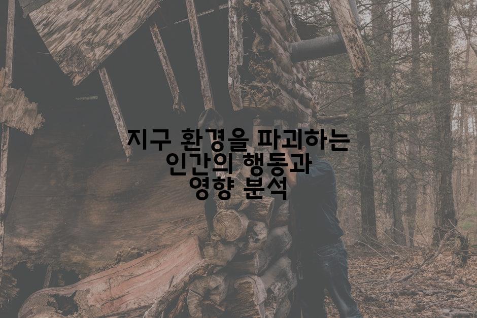 지구 환경을 파괴하는 인간의 행동과 영향 분석