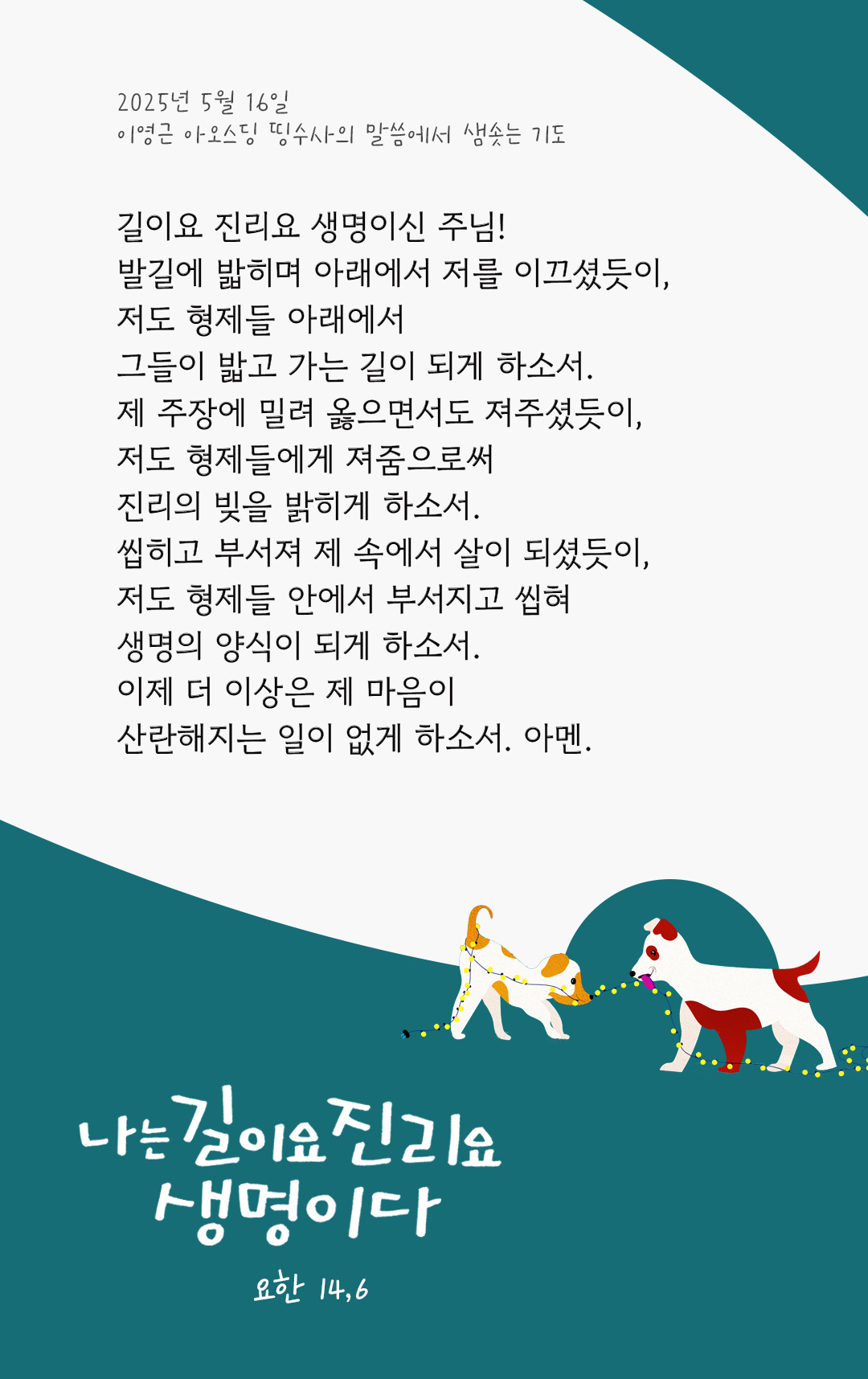 길이요 진리요 생명이신 주님! 발길에 밟히며 아래에서 저를 이끄셨듯이, 저도 형제들 아래에서 그들이 밟고 가는 길이 되게 하소서! 제 주장에 밀려 옳으면서도 져주셨듯이, 저도 형제들에게 져줌으로써 진리의 빚을 밝히게 하소서! 씹히고 부서져 제 속에서 살이 되셨듯이, 저도 형제들 안에서 부서지고 씹혀 생명의 양식이 되게 하소서! 이제 더 이상은 제 마음이 산란해지는 일이 없게 하소서! 아멘. by 이영근 아오스딩 신부 띵수사의 말씀에서 샘솟는 기도(말샘기도)