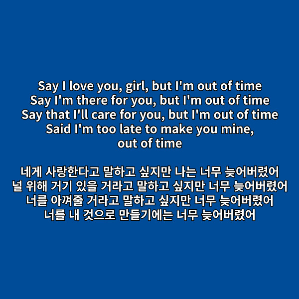 [후렴]

Say I love you, girl, but I'm out of time

Say I'm there for you, but I'm out of time

Say that I'll care for you, but I'm out of time

Said I'm too late to make you mine,

out of time

네게 사랑한다고 말하고 싶지만

나는 너무 늦어버렸어

널 위해 거기 있을 거라고 말하고 싶지만

너무 늦어버렸어

너를 아껴줄 거라고 말하고 싶지만

너무 늦어버렸어

너를 내 것으로 만들기에는 너무

늦어버렸어