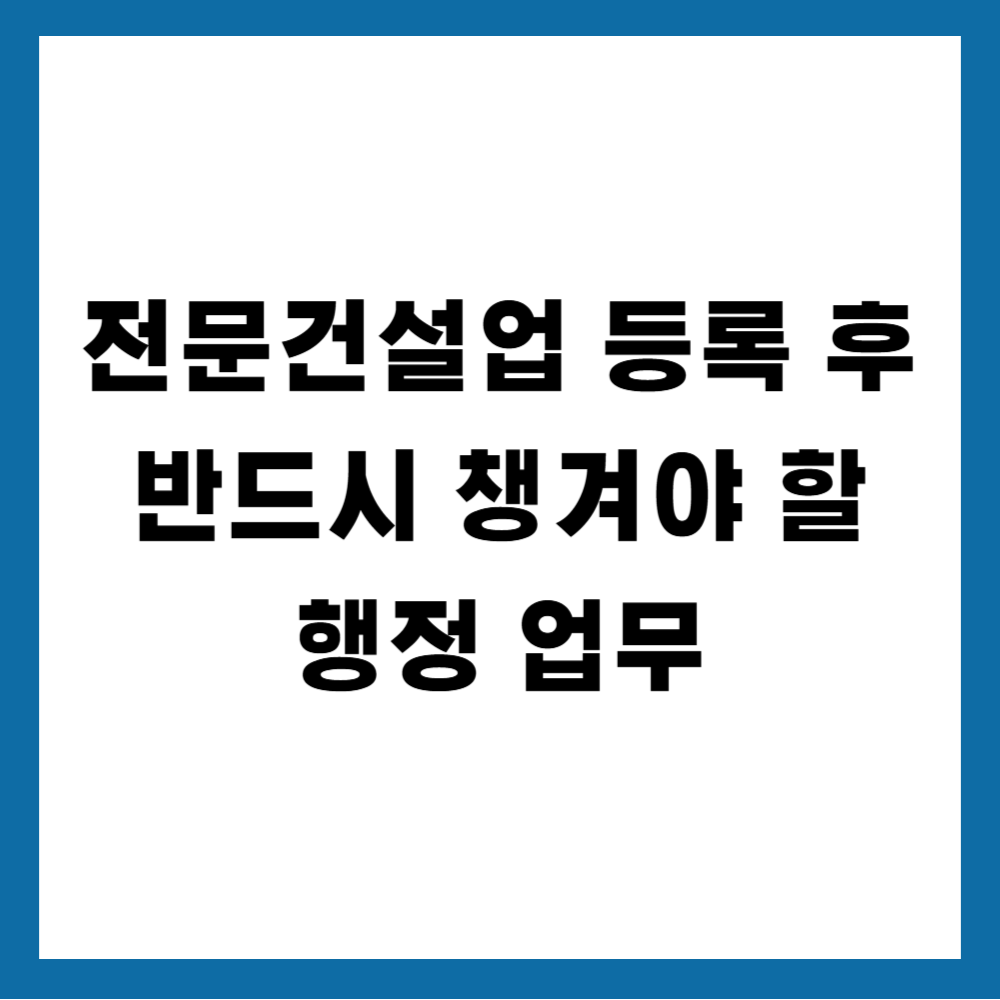 전문건설업 등록 후 반드시 챙겨야 할 행정 업무