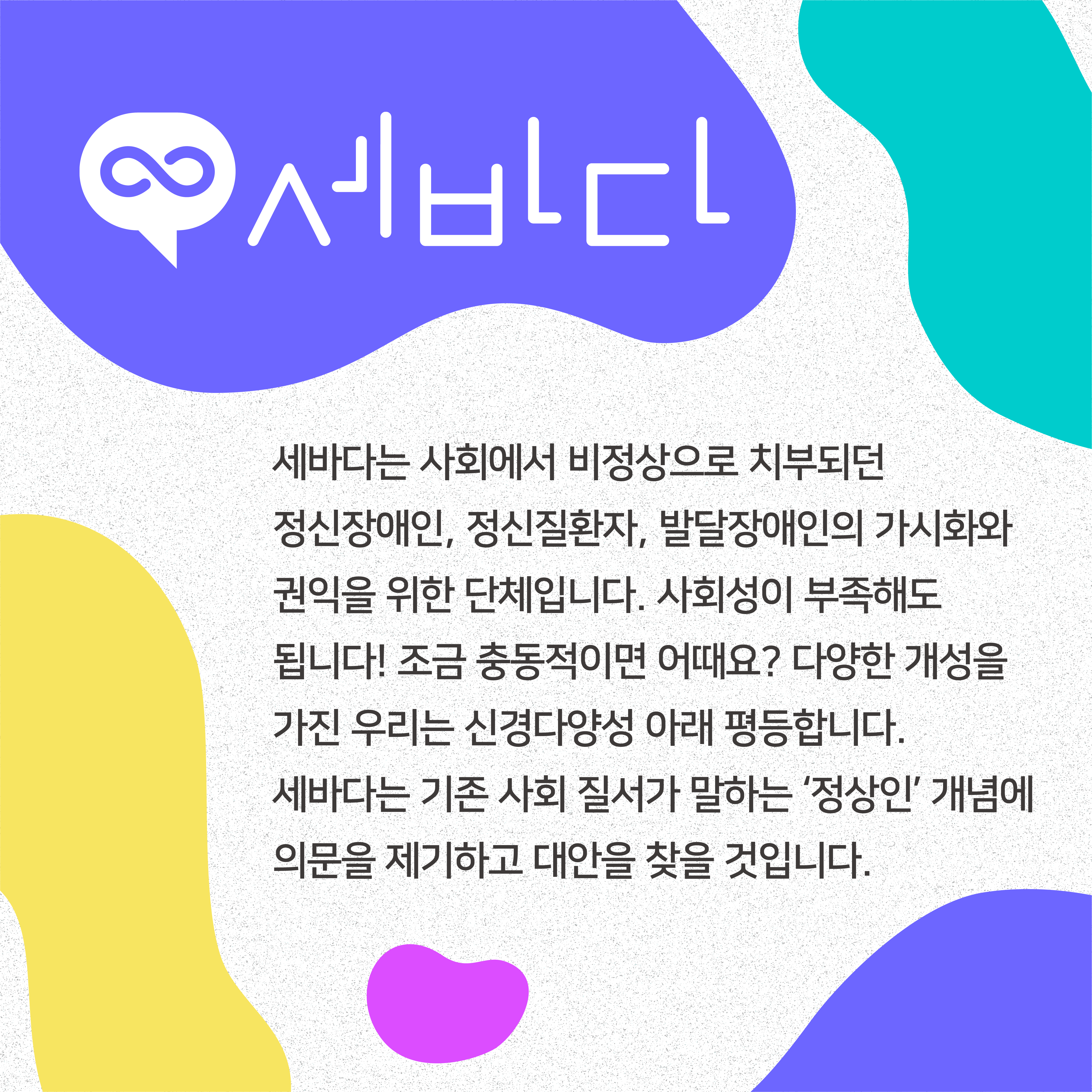 세바다는 사회에서 비정상으로 치부되던 정신장애인, 정신질환자, 발달장애인의 가시화와 권익을 위한 단체입니다. 사회성이 부족해도 됩니다! 조금 충동적이면 어때요? 다양한 개성을 가진 우리는 신경다양성 아래 평등합니다. 세바다는 기존 사회 질서가 말하는 &lsquo;정상인&rsquo; 개념에 의문을 제기하고 대안을 찾을 것입니다.