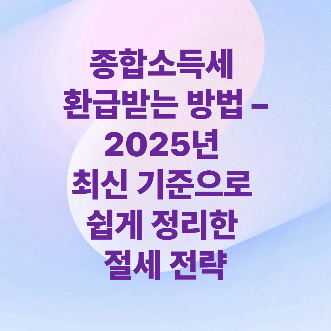종합소득세 환급받는 방법 – 2025년 최신 기준으로 쉽게 정리한 절세 전략
