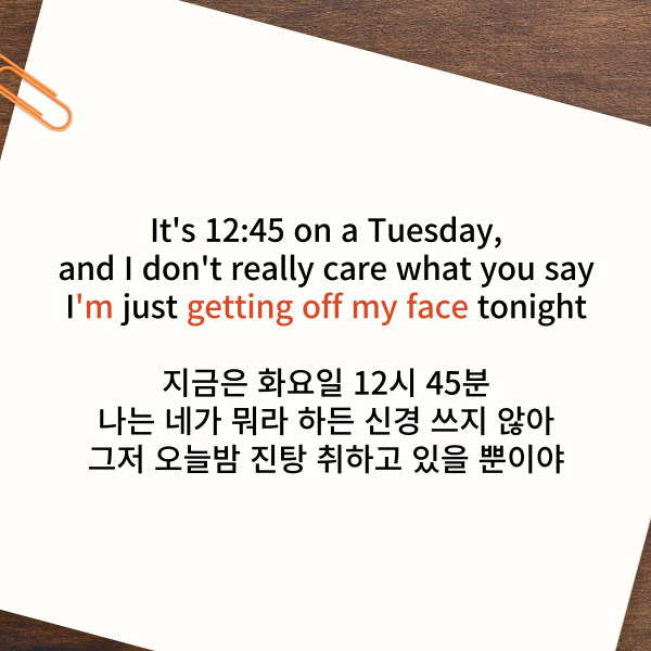 It's 12:45 on a Tuesday,
and I don't really care what you say
I'm just getting off my face tonight
지금은 화요일 12시 45분
나는 네가 뭐라 하든 신경 쓰지 않아
그저 오늘밤 진탕 취하고 있을 뿐이야
‘12:45 해석’에서도 얻어갈 수 있는
표현을 확인해볼게요.
be getting은 ‘점점 ~해지다’
off my face는 ‘술이나 불법적인
마약의 영향으로 만취한 상태’를 의미해요.