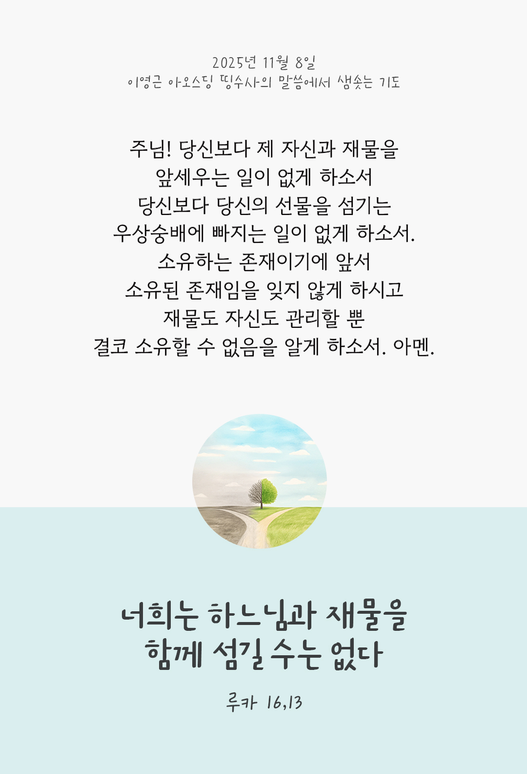 주님! 당신보다 제 자신과 재물을 앞세우는 일이 없게 하소서 당신보다 당신의 선물을 섬기는 우상숭배에 빠지는 일이 없게 하소서. 소유하는 존재이기에 앞서 소유된 존재임을 잊지 않게 하시고 재물도 자신도 관리할 뿐 결코 소유할 수 없음을 알게 하소서. 아멘. by 이영근 아오스딩 신부 띵수사의 말씀에서 샘솟는 기도(말샘기도)