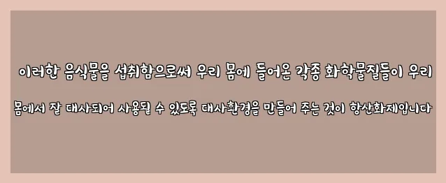  이러한 음식물을 섭취함으로써 우리 몸에 들어온 각종 화학물질들이 우리 몸에서 잘 대사되어 사용될 수 있도록 대사환경을 만들어 주는 것이 항산화제입니다