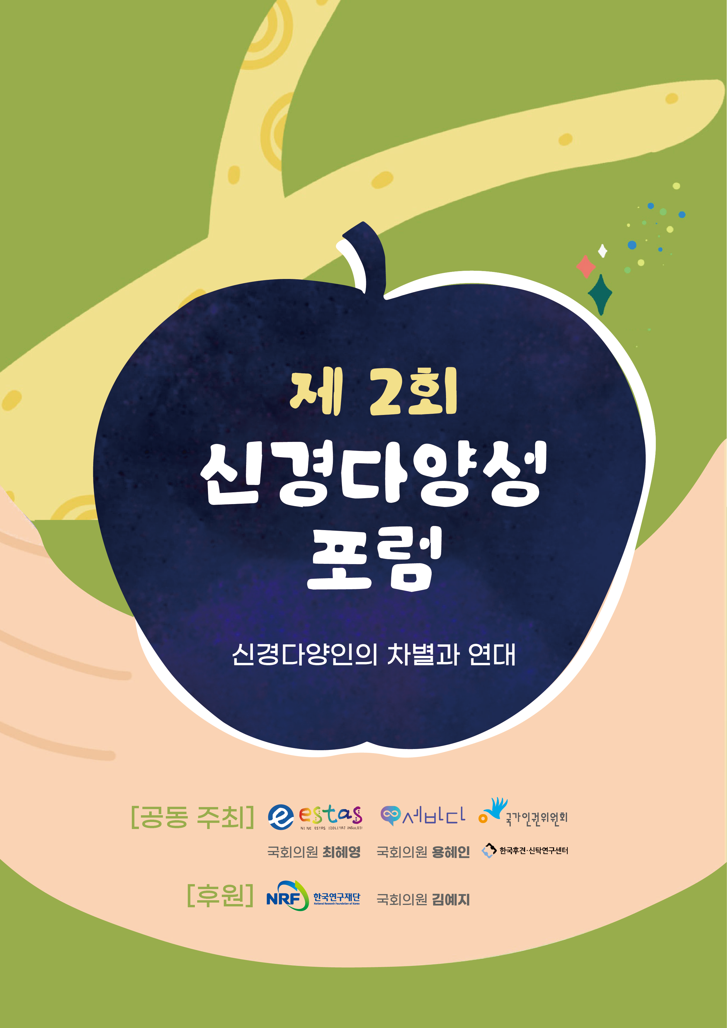 [메인 이미지]
연두색 나무에 우주를 담은 사과가 걸려 있고&#44; 손이 그 사과를 받고 있다.

제2회 신경다양성 포럼: 신경다양인의 차별과 연대

[공동 주최] 신경다양성 지지모임 세바다 &middot; 성인자폐(성)자조모임 estas &middot; 국회의원 최혜영 &middot; 국회의원 용혜인 &middot; 국가인권위원회 &middot; 한국후견‧신탁연구센터

[후원] 한국연구재단 &middot; 국회의원 김예지