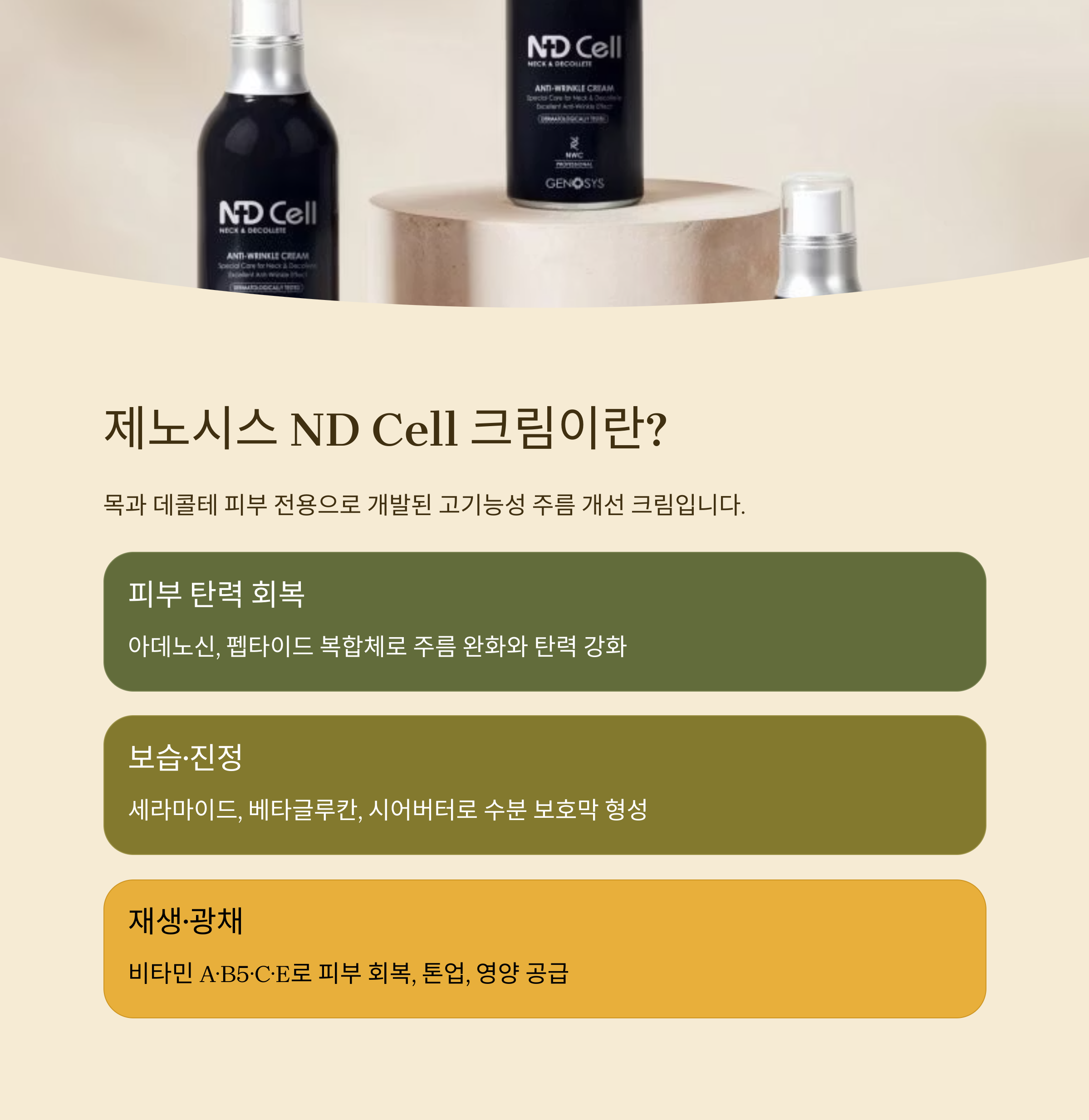 제노시스 ND Cell 크림이란?

목과 데콜테 피부 전용으로 개발된 고기능성 주름 개선 크림입니다.

피부 탄력 회복

아데노신, 펩타이드 복합체로 주름 완화와 탄력 강화

보습&middot;진정

세라마이드, 베타글루칸, 시어버터로 수분 보호막 형성

재생&middot;광채

비타민 A&middot;B5&middot;C&middot;E로 피부 회복, 톤업, 영양 공급