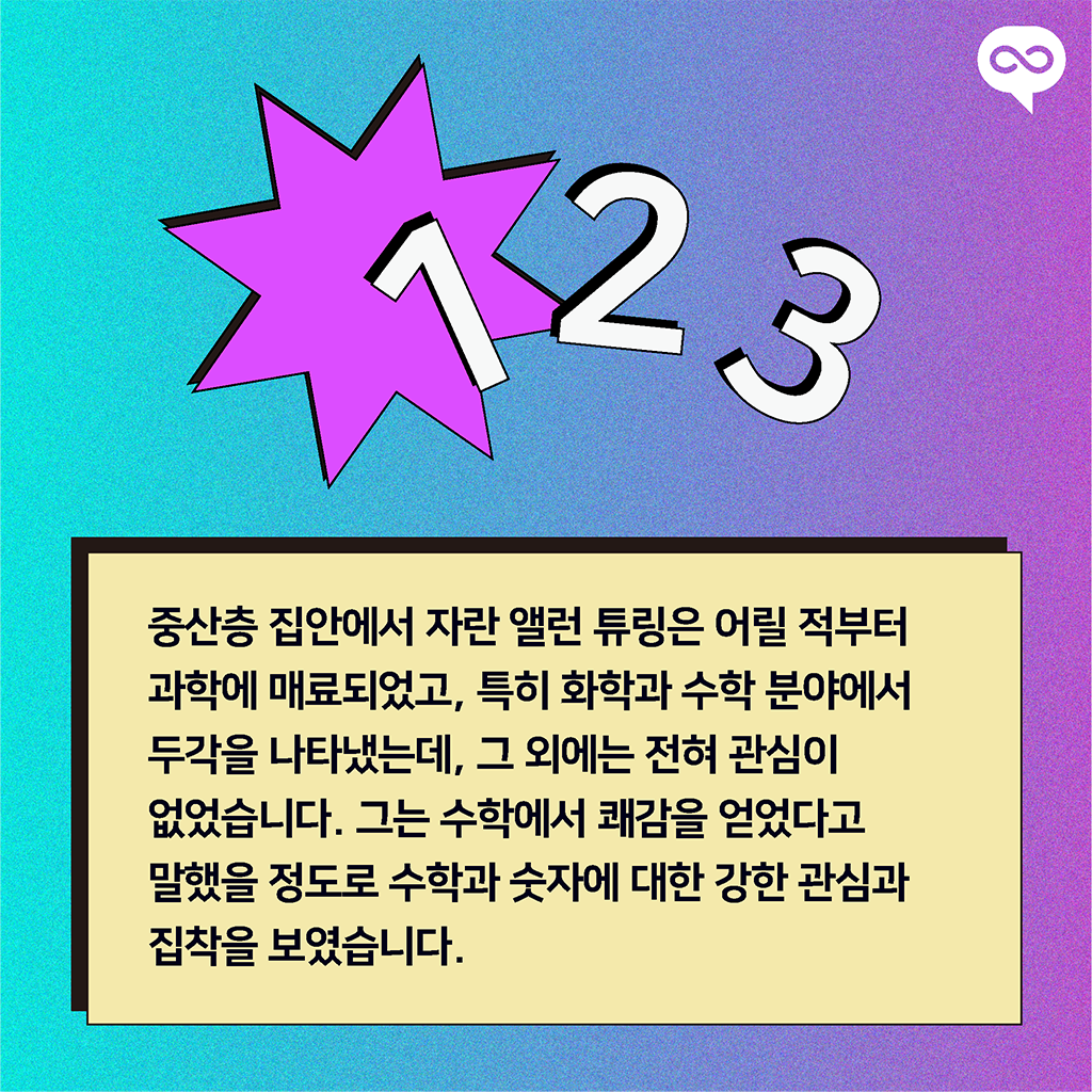 중산층 집안에서 자란 앨런 튜링은 어릴 적부터 과학에 매료되었고, 특히 화학과 수학 분야에서 두각을 나타냈는데, 그 외에는 전혀 관심이 없었습니다. 그는 수학에서 쾌감을 얻었다고 말했을 정도로 수학과 숫자에 대한 강한 관심과 집착을 보였습니다.