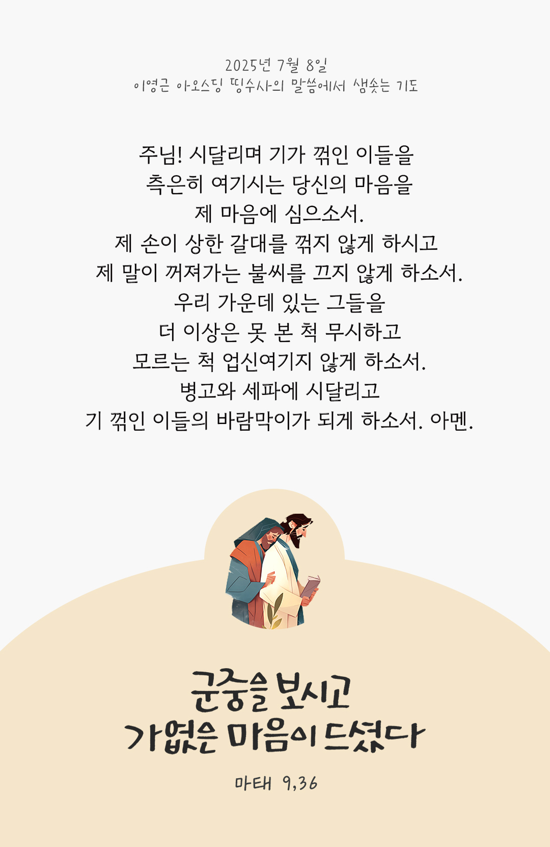 주님! 시달리며 기가 꺾인 이들을 측은히 여기시는 당신의 마음을 제 마음에 심으소서. 제 손이 상한 갈대를 꺾지 않게 하시고 제 말이 꺼져가는 불씨를 끄지 않게 하소서. 우리 가운데 있는 그들을 더 이상은 못 본 척 무시하고 모르는 척 업신여기지 않게 하소서. 병고와 세파에 시달리고 기 꺾인 이들의 바람막이가 되게 하소서. 아멘. by 이영근 아오스딩 신부 띵수사의 말씀에서 샘솟는 기도(말샘기도)