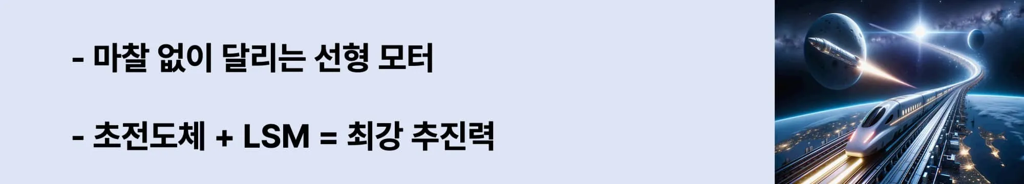 왼쪽에는 &quot;마찰 없이 달리는 선형 모터&quot;,
&quot;초전도체 + LSM = 최강 추진력&quot; 라는 두 문구가 있고 오른쪽에는 지구 상공을 달리는 미래형 자기부상열차와 우주를 향해 날아가는 로켓이 함께 등장한 상상 속의 초고속 교통 장면. 도시 불빛이 아래 펼쳐지고, 곡선형 레일은 우주로 이어지는 이미지가 삽입된 웹배너 이미지.