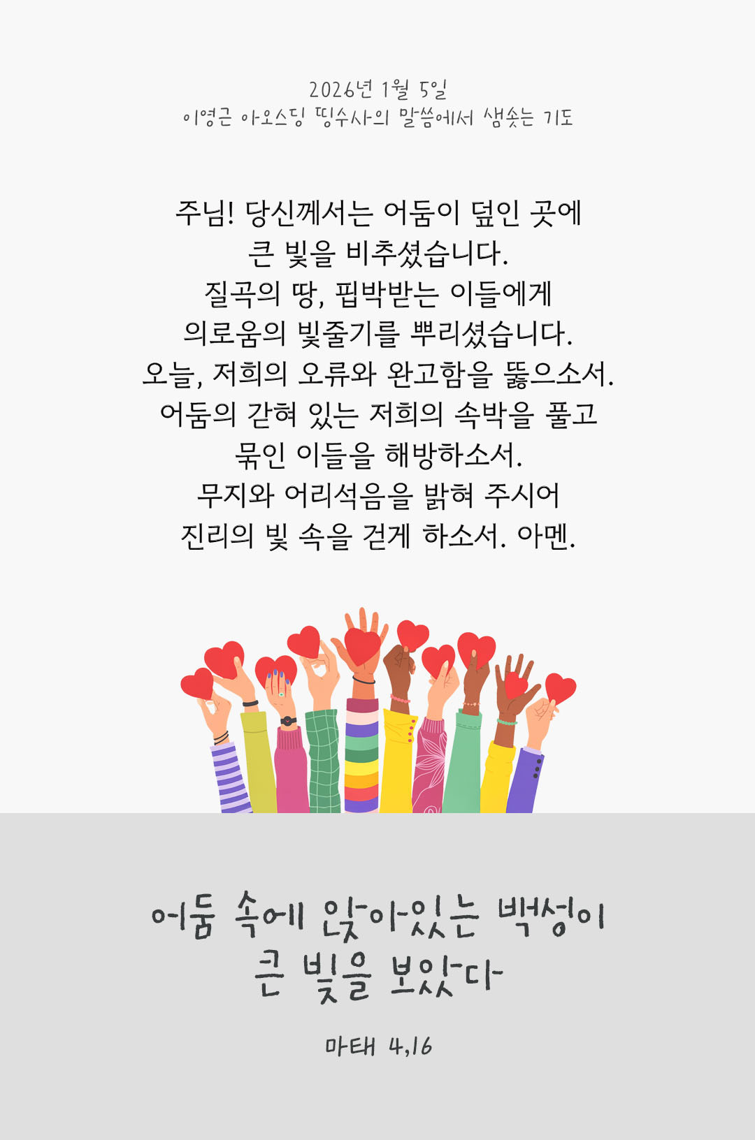 주님! 당신께서는 어둠이 덮인 곳에 큰 빛을 비추셨습니다. 질곡의 땅, 핍박받는 이들에게 의로움의 빛줄기를 뿌리셨습니다. 오늘, 저희의 오류와 완고함을 뚫으소서. 어둠의 갇혀 있는 저희의 속박을 풀고, 묶인 이들을 해방하소서. 무지와 어리석음을 밝혀 주시어, 진리의 빛 속을 걷게 하소서. 아멘. 마태오복음 4장 15절 피어나네 렉시오 디비나 이영근 아오스딩 신부 말씀에서 샘솟는 기도 말샘기도 이미지