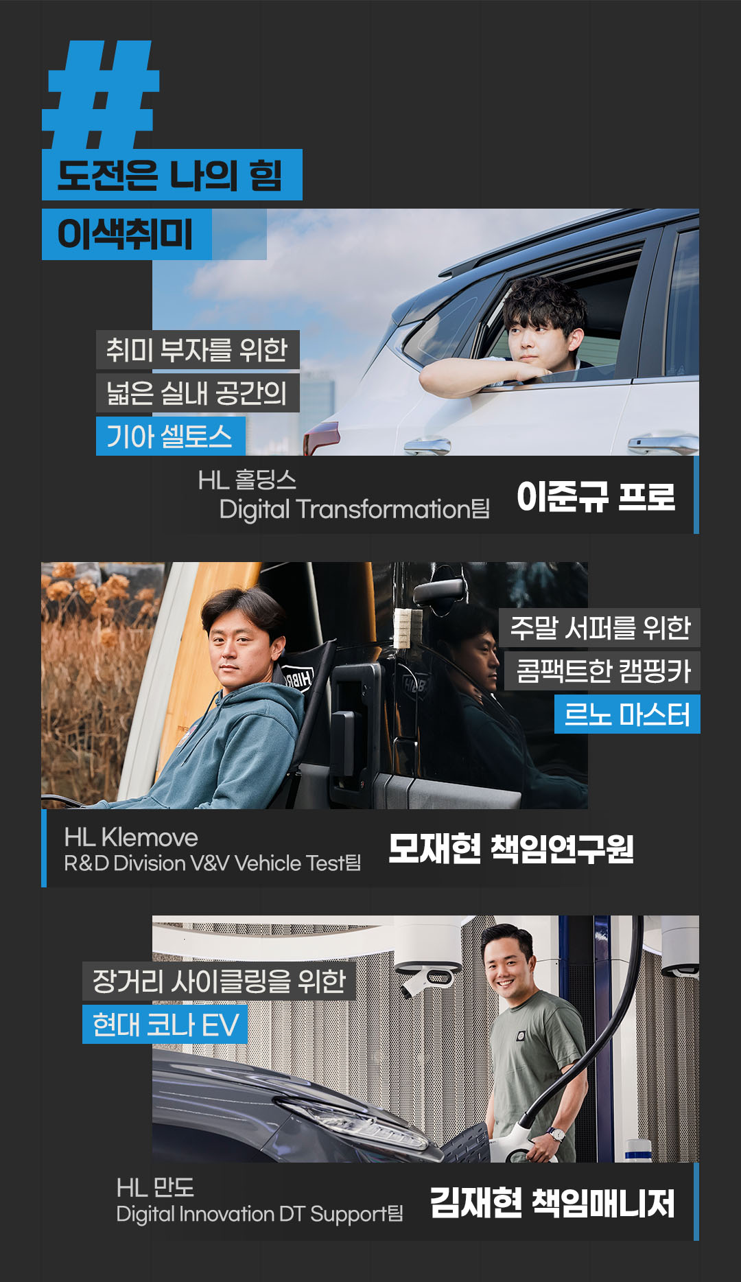 #도전은 나의 힘 #이색취미 

취미 부자를 위한 넓은 실내 공간의 
기아 셀토스 
HL 홀딩스 Digital Transformation팀 
이준규 프로


주말 서퍼를 위한 콤팩트한 캠핑카
르노 마스터
HL Klemove R＆D Division V&V Vehicle Test팀 
모재현 책임연구원

장거리 사이클링을 위한
현대 코나 EV
HL 만도 Digital Innovation DT Support팀 
김재현 책임매니저