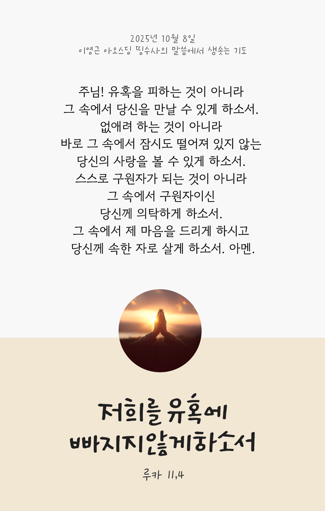 주님! 유혹을 피하는 것이 아니라 그 속에서 당신을 만날 수 있게 하소서. 없애려 하는 것이 아니라 바로 그 속에서 잠시도 떨어져 있지 않는 당신의 사랑을 볼 수 있게 하소서. 스스로 구원자가 되는 것이 아니라 그 속에서 구원자이신 당신께 의탁하게 하소서. 그 속에서 제 마음을 드리게 하시고 당신께 속한 자로 살게 하소서. 아멘. by 이영근 아오스딩 신부 띵수사의 말씀에서 샘솟는 기도(말샘기도)