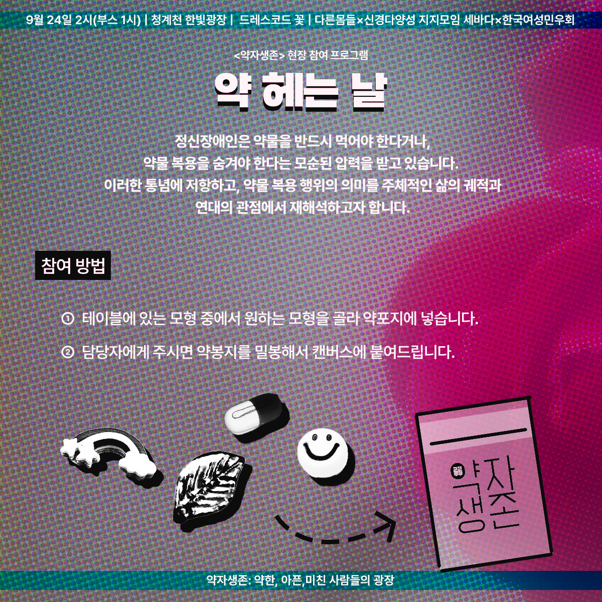 9월 24일 2시(부스 1시) &#124; 청계천 한빛광장 &#124; 드레스코드 꽃 &#124; 다른몸들 ✕ 신경다양성 지지모임 세바다 ✕ 한국여성민우회

&lt;약자생존&gt; 현장 참여 프로그램
약 헤는 날
정신장애인은 약물을 반드시 먹어야 한다거나&#44; 약물 복용을 숨겨야 한다는 모순된 압력을 받고 있습니다.
이러한 통념에 저항하고&#44; 약물 복용 행위의 의미를 주체적인 삶의 궤적과 연대의 관점에서 재해석하고자 합니다.

참여 방법
1. 테이블에 있는 모형 중에서 원하는 모형을 골라 약포지에 넣습니다.
2. 담당자에게 주시면 약봉지를 밀봉해서(혹은 직접 밀봉하셔도 됩니다.) 캔버스에 붙여드립니다.

약자생존: 약한&#44; 아픈&#44; 미친 사람들의 광장