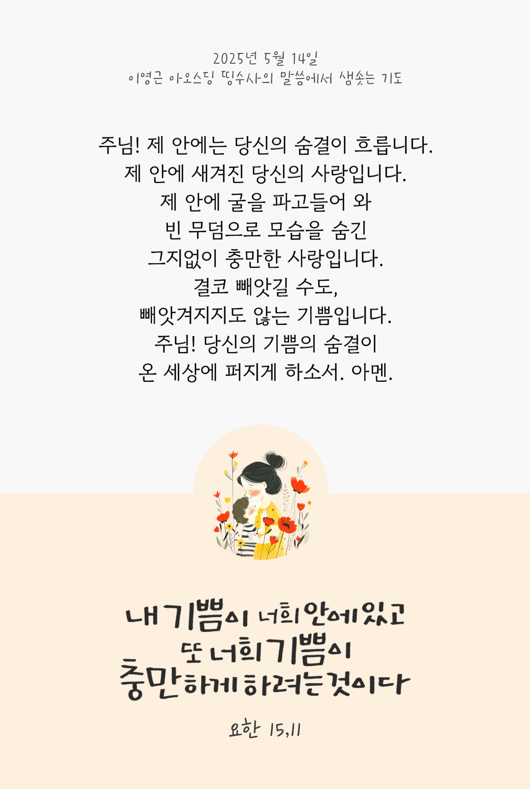 주님! 제 안에는 당신의 숨결이 흐릅니다. 제 안에 새겨진 당신의 사랑입니다. 제 안에 굴을 파고들어 와 빈 무덤으로 모습을 숨긴 그지없이 충만한 사랑입니다. 결코 빼앗길 수도, 빼앗겨지지도 않는 기쁨입니다. 주님! 당신의 기쁨의 숨결이 온 세상에 퍼지게 하소서. 아멘 by 이영근 아오스딩 신부 띵수사의 말씀에서 샘솟는 기도(말샘기도)