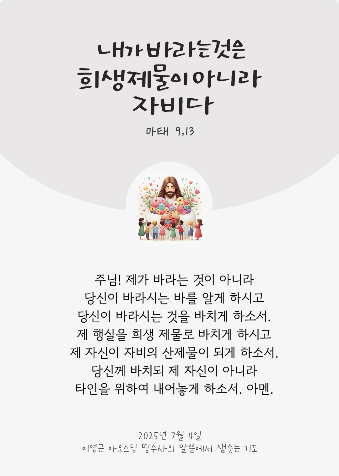 주님! 제가 바라는 것이 아니라 당신이 바라시는 바를 알게 하시고, 당신이 바라시는 것을 바치게 하소서. 제 행실을 희생 제물로 바치게 하시고 제 자신이 자비의 산제물이 되게 하소서. 당신께 바치되 제 자신이 아니라 타인을 위하여 내어놓게 하소서. 아멘. by 이영근 아오스딩 신부 띵수사의 말씀에서 샘솟는 기도(말샘기도)