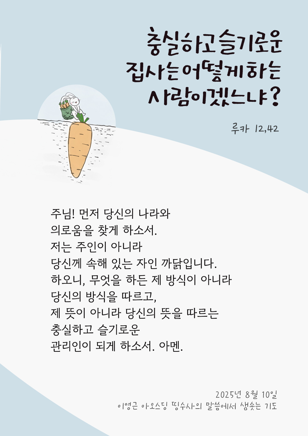 주님! 먼저 당신의 나라와 의로움을 찾게 하소서. 저는 주인이 아니라 당신께 속해 있는 자인 까닭입니다. 하오니, 무엇을 하든 제 방식이 아니라 당신의 방식을 따르고, 제 뜻이 아니라 당신의 뜻을 따르는 충실하고 슬기로운 관리인이 되게 하소서. 아멘. by 이영근 아오스딩 신부 띵수사의 말씀에서 샘솟는 기도(말샘기도)