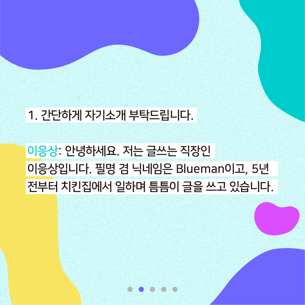 1. 간단하게 자기소개 부탁드립니다. 이응상: 안녕하세요. 저는 글쓰는 직장인 이응상입니다. 필명 겸 닉네임은 Blueman이고, 5년 전부터 치킨집에서 일하며 틈틈이 글을 쓰고 있습니다.